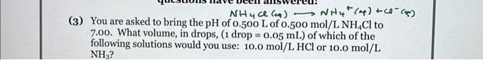 NH4+ (ap) + (1-(4)
NH4C)
(3) You are asked to bring the pH of 0.500 L of 0.500 mol/L NH4Cl to
7.00. What volume, in drops, (1 drop = 0.05 mL) of which of the
following solutions would you use: 10.0 mol/L HCl or 10.0 mol/L
NH3?