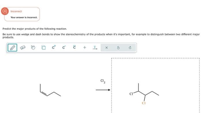 Incorrect
Your answer is incorrect.
Predict the major products of the following reaction.
Be sure to use wedge and dash bonds to show the stereochemistry of the products when it's important, for example to distinguish between two different major
products.
ccc
+ I
Cl₂
