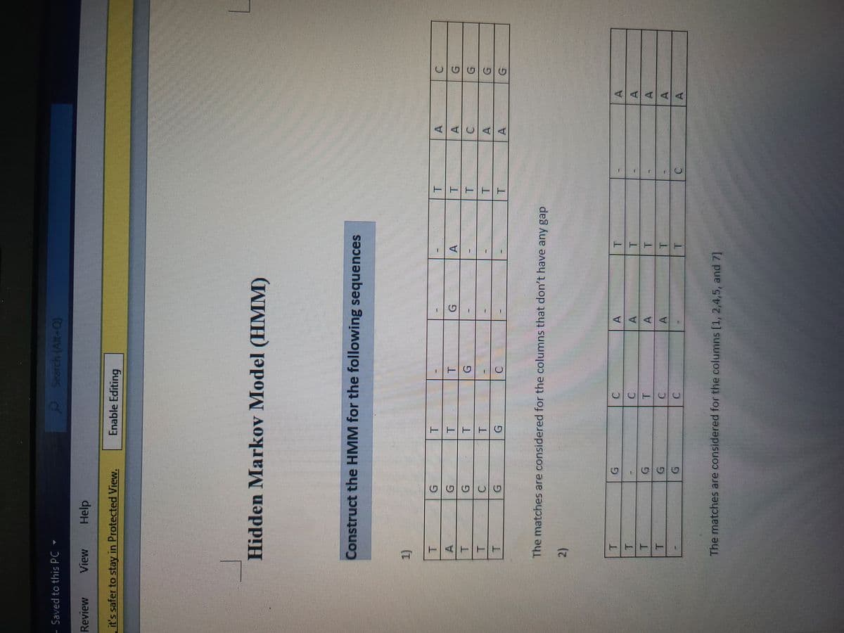 TTT
TTET
Search (Alt+Q)
of
G.
G.
A
Enable Editing
A.
T.
A
Help
A.
A.
A.
A.
A.
Saved to this PC
Review
A.
it's safer to stay in Protected View.
Hidden Markov Model (HMM)
T.
Construct the HMM for the following sequences
A.
1)
A.
C.
The matches are considered for the columns that don't have any gap
2)
The matches are considered for the columns [1, 2,4,5, and 7]
