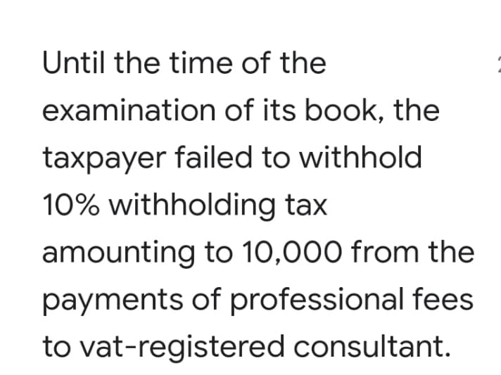 Until the time of the
examination of its book, the
taxpayer failed to withhold
10% withholding tax
amounting to 10,000 from the
payments of professional fees
to vat-registered consultant.
