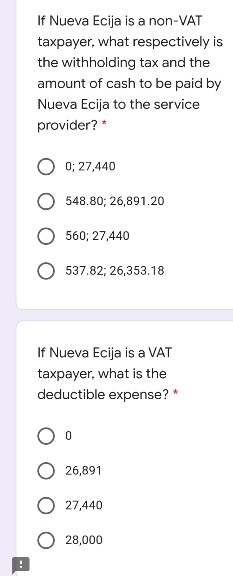 If Nueva Ecija is a non-VAT
taxpayer, what respectively is
the withholding tax and the
amount of cash to be paid by
Nueva Ecija to the service
provider? *
0; 27,440
548.80; 26,891.20
560; 27,440
537.82; 26,353.18
If Nueva Ecija is a VAT
taxpayer, what is the
deductible expense?
26,891
27,440
28,000
