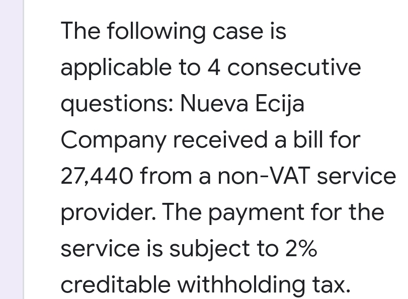 The following case is
applicable to 4 consecutive
questions: Nueva Ecija
Company received a bill for
27,440 from a non-VAT service
provider. The payment for the
service is subject to 2%
creditable withholding tax.
