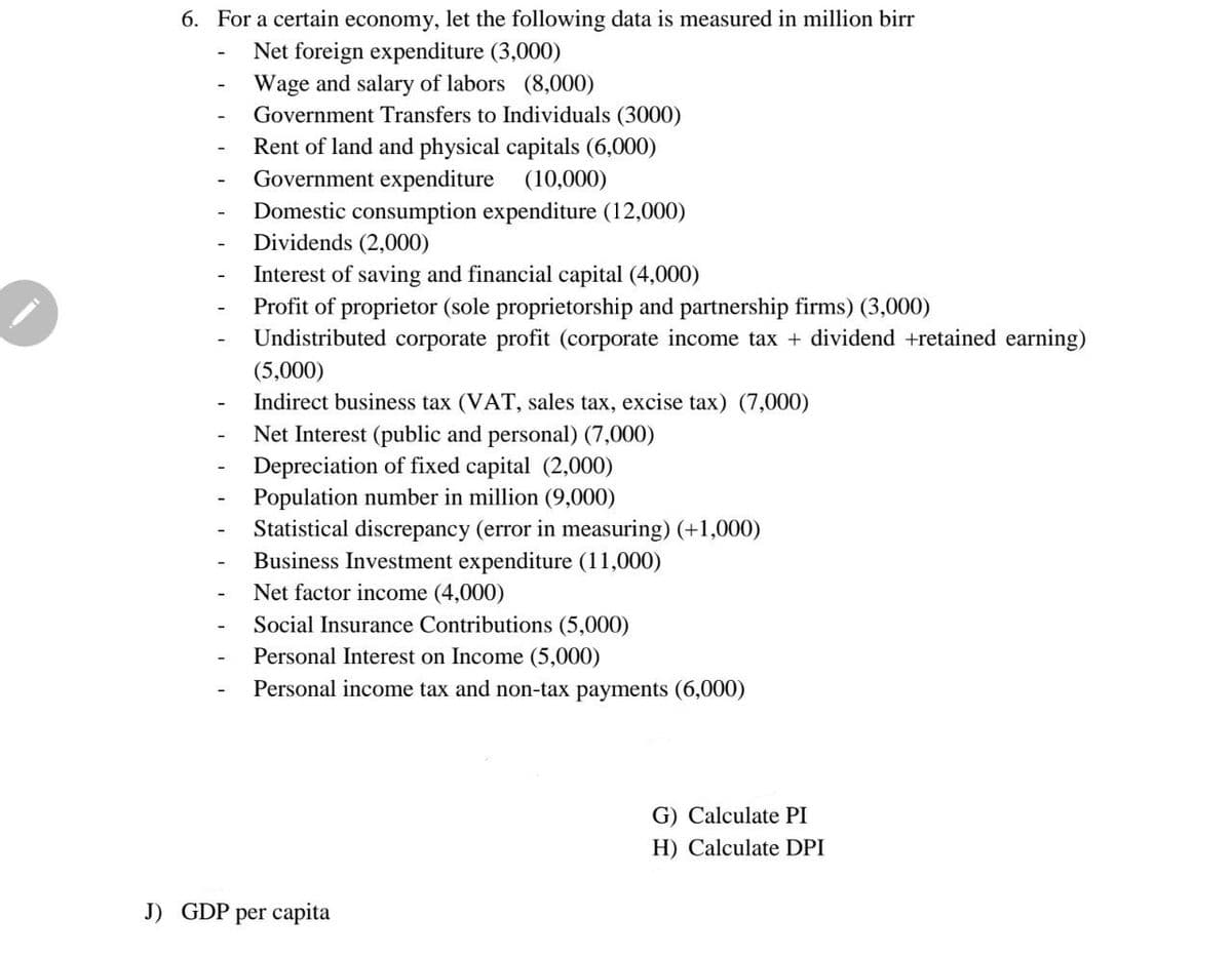 6. For a certain economy, let the following data is measured in million birr
Net foreign expenditure (3,000)
Wage and salary of labors (8,000)
Government Transfers to Individuals (3000)
-
Rent of land and physical capitals (6,000)
Government expenditure (10,000)
Domestic consumption expenditure (12,000)
Dividends (2,000)
Interest of saving and financial capital (4,000)
Profit of proprietor (sole proprietorship and partnership firms) (3,000)
Undistributed corporate profit (corporate income tax + dividend +retained earning)
(5,000)
Indirect business tax (VAT, sales tax, excise tax) (7,000)
Net Interest (public and personal) (7,000)
Depreciation of fixed capital (2,000)
Population number in million (9,000)
Statistical discrepancy (error in measuring) (+1,000)
Business Investment expenditure (11,000)
Net factor income (4,000)
Social Insurance Contributions (5,000)
Personal Interest on Income (5,000)
Personal income tax and non-tax payments (6,000)
G) Calculate PI
H) Calculate DPI
J) GDP per capita
