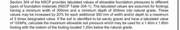Section 304 of the NSCP provides tabulated values of allowable foundation pressures to different
types of foundation materials (NSCP Table 304-1). The tabulated values are assumed for footings
having a minimum width of 300mm and a minimum depth of 300mm into natural grade. These
values may be increased by 20% for each additional 300 mm of width and/or depth to a maximum
of 3 times designated value. If the soil is identified to be sandy gravel and have a tabulated value
of 100kPa, calculate the maximum allowable soil pressure which may be used for a 1.40m x 1.80m
footing with the bottom of the footing located 1.20m below the natural grade.
