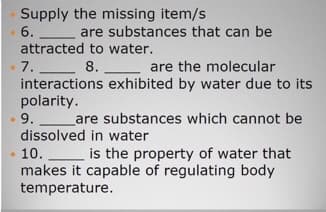 Supply the missing item/s
6.
are substances that can be
attracted to water.
7. 8.
interactions exhibited by water due to its
polarity.
.9.
are the molecular
Lare substances which cannot be
dissolved in water
10. is the property of water that
makes it capable of regulating body
temperature.
