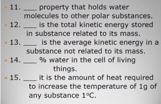 11.L property that holds water
molecules to other polar substances.
12. L is the total kinetic energy stored
in substance related to its mass.
13. L is the average kinetic energy in a
substance not related to its mass.
14. L % water in the cell of living
things.
it is the amount of heat required
to increase the temperature of 1g of
any substance 1°C.
15.
