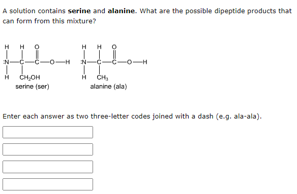 A solution contains serine and alanine. What are the possible dipeptide products that
can form from this mixture?
H
H
H
H
N
C
-H
N
C
O-H
H
CH₂OH
H
CH3
serine (ser)
alanine (ala)
Enter each answer as two three-letter codes joined with a dash (e.g. ala-ala).