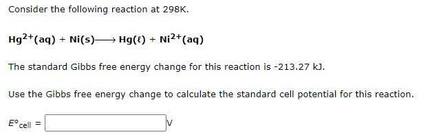 Consider the following reaction at 298K.
Hg²+ (aq) + Ni(s)→→→→→→ Hg({) + Ni²+ (aq)
The standard Gibbs free energy change for this reaction is -213.27 kJ.
Use the Gibbs free energy change to calculate the standard cell potential for this reaction.
Eºcell =