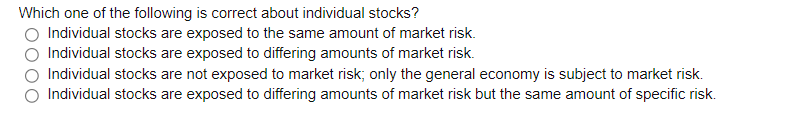 Which one of the following is correct about individual stocks?
O Individual stocks are exposed to the same amount of market risk.
Individual stocks are exposed to differing amounts of market risk.
Individual stocks are not exposed to market risk; only the general economy is subject to market risk.
Individual stocks are exposed to differing amounts of market risk but the same amount of specific risk.
