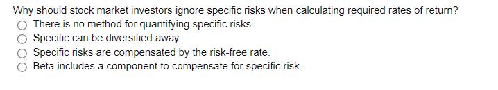 Why should stock market investors ignore specific risks when calculating required rates of return?
There is no method for quantifying specific risks.
Specific can be diversified away.
Specific risks are compensated by the risk-free rate.
Beta includes a component to compensate for specific risk.
