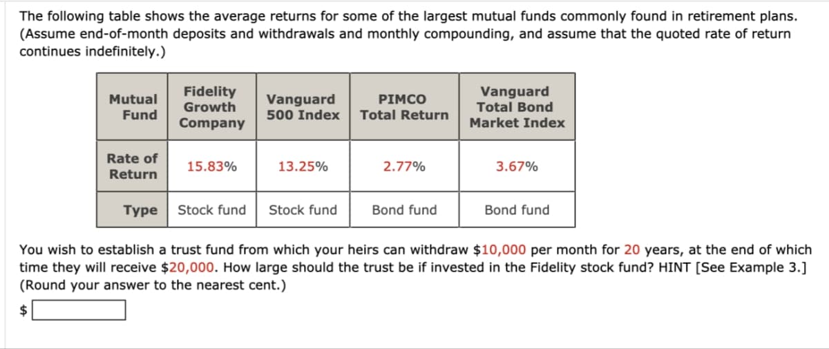 The following table shows the average returns for some of the largest mutual funds commonly found in retirement plans.
(Assume end-of-month deposits and withdrawals and monthly compounding, and assume that the quoted rate of return
continues indefinitely.)
Mutual
Fund
Fidelity
Growth
Vanguard
PIMCO
500 Index Total Return
Company
Vanguard
Total Bond
Market Index
Rate of
Return
15.83%
13.25%
2.77%
3.67%
Туре
Stock fund Stock fund
Bond fund
Bond fund
You wish to establish a trust fund from which your heirs can withdraw $10,000 per month for 20 years, at the end of which
time they will receive $20,000. How large should the trust be if invested in the Fidelity stock fund? HINT [See Example 3.]
(Round your answer to the nearest cent.)
$