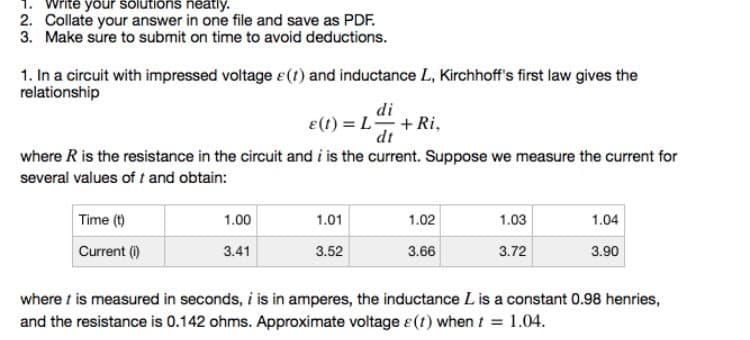 1. Write your solutions neatly.
2. Collate your answer in one file and save as PDF.
3. Make sure to submit on time to avoid deductions.
1. In a circuit with impressed voltage &(1) and inductance L, Kirchhoff's first law gives the
relationship
di
e(t) = L +Ri,
dt
where R is the resistance in the circuit and i is the current. Suppose we measure the current for
several values of t and obtain:
Time (t)
1.00
1.01
1.02
1.03
1.04
Current (i)
3.41
3.52
3.66
3.72
3.90
where t is measured in seconds, i is in amperes, the inductance L is a constant 0.98 henries,
and the resistance is 0.142 ohms. Approximate voltage e(t) when t = 1.04.
