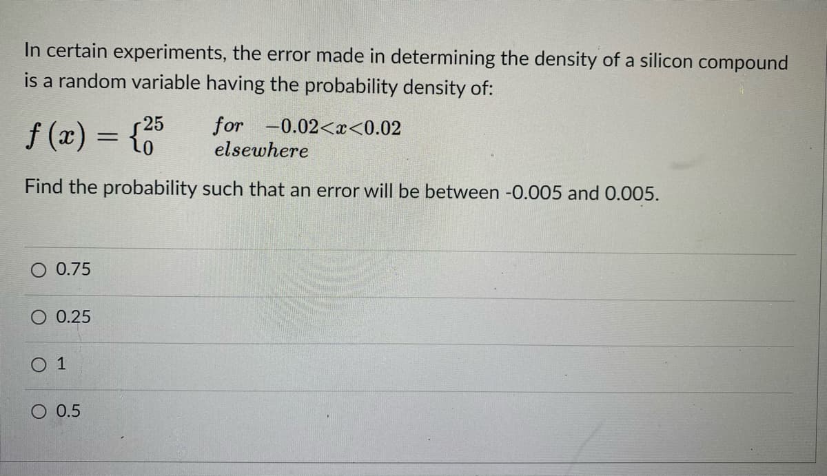 In certain experiments, the error made in determining the density of a silicon compound
is a random variable having the probability density of:
r25
f (x) = {"
for -0.02<x<0.02
elsewhere
Find the probability such that an error will be between -0.005 and 0.005.
O 0.75
O 0.25
O 1
O 0.5

