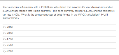 Years ago, Bustle Company sold a $1,000 par value bond that now has 25 years to maturity and an
8.00% annual coupon that is paid quarterly. The bond currently sells for $1,005, and the company's
tax rate is 40%. What is the component cost of debt for use in the WACC calculation? MUST
SHOW WORK
O 5.04%
O 5.02%
5.59%
6.29%