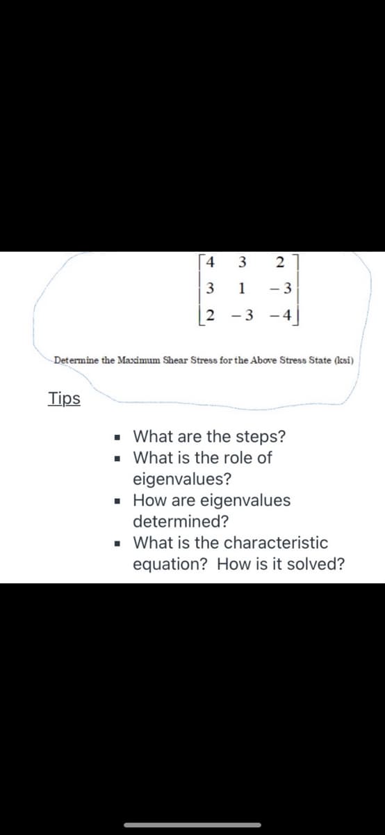 1
- 3
2
- 3
- 4
Determine the Maximum Shear Stress for the Above Stress State (ksi)
Tips
· What are the steps?
· What is the role of
eigenvalues?
· How are eigenvalues
determined?
• What is the characteristic
equation? How is it solved?
