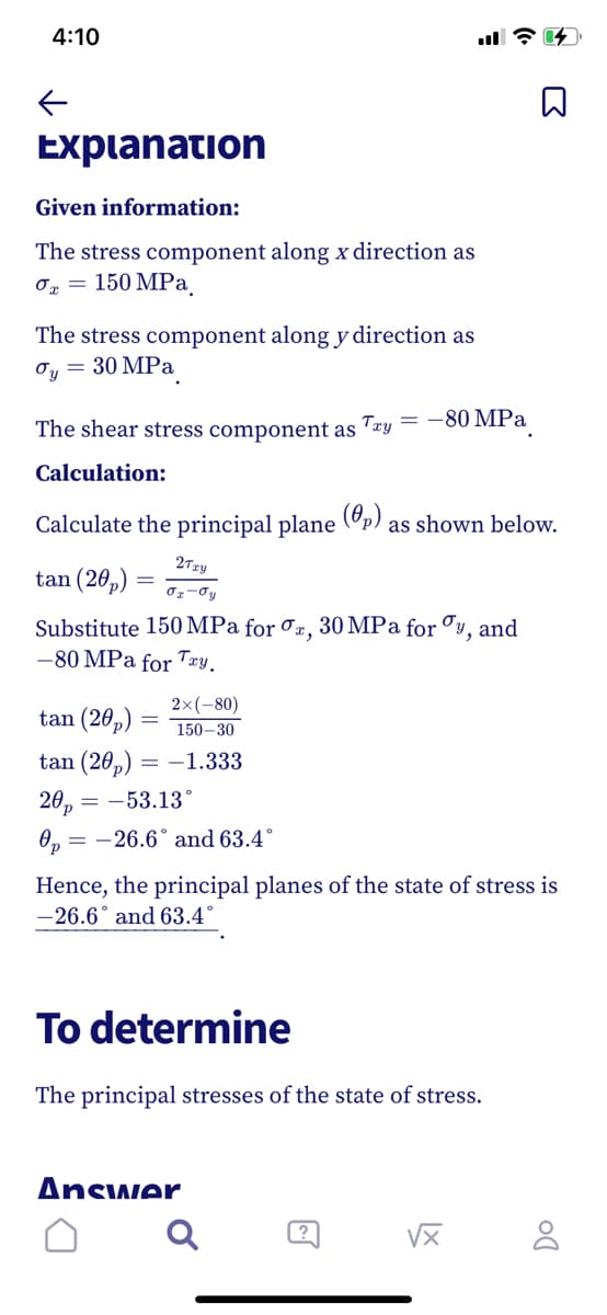 4:10
Expianation
Given information:
The stress component along x direction as
150 MPа.
The stress component along y direction as
Oy = 30 MPa
The shear stress component as 'æy
= -80 MPa
Calculation:
Calculate the principal plane
(0,)
as shown below.
2Tzy
tan (20,)
Substitute 150 MPa for Jx, 30 MPa for Cy, and
-80 MPa for Txy.
2x(-80)
tan (20,)
150-30
tan (20,) = –1.333
20,
= -26.6° and 63.4°
= -53.13°
Op
Hence, the principal planes of the state of stress is
-26.6° and 63.4°
To determine
The principal stresses of the state of stress.
Answer
