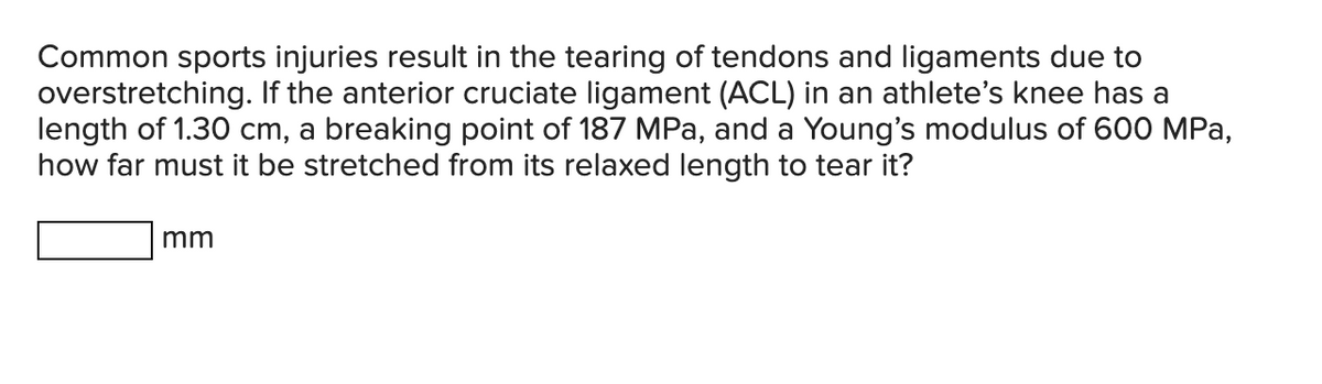 Common sports injuries result in the tearing of tendons and ligaments due to
overstretching. If the anterior cruciate ligament (ACL) in an athlete's knee has a
length of 1.30 cm, a breaking point of 187 MPa, and a Young's modulus of 600 MPa,
how far must it be stretched from its relaxed length to tear it?
mm