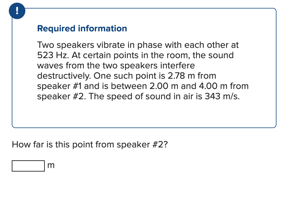!
Required information
Two speakers vibrate in phase with each other at
523 Hz. At certain points in the room, the sound
waves from the two speakers interfere
destructively. One such point is 2.78 m from
speaker #1 and is between 2.00 m and 4.00 m from
speaker #2. The speed of sound in air is 343 m/s.
How far is this point from speaker #2?
m