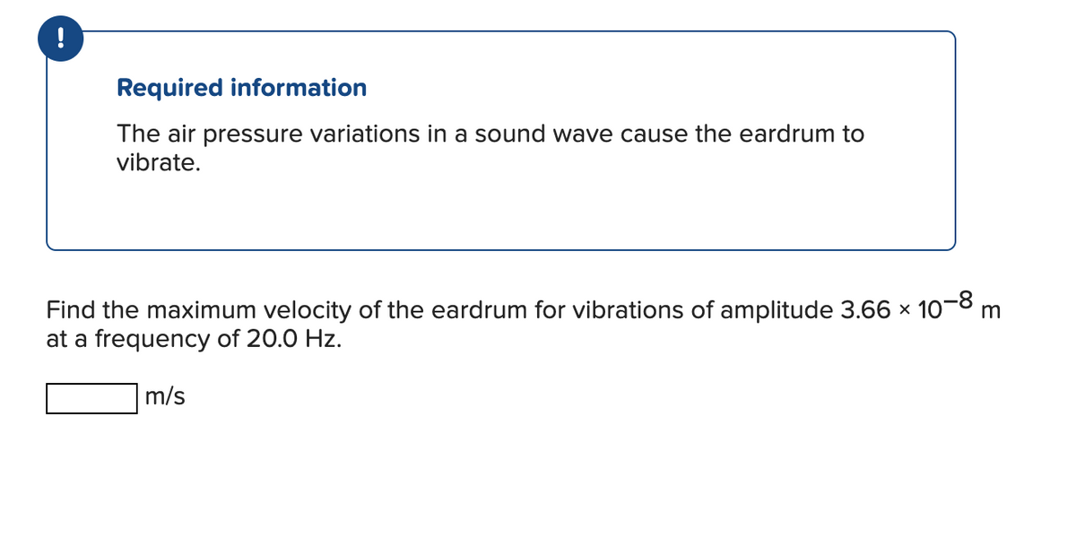 !
Required information
The air pressure variations in a sound wave cause the eardrum to
vibrate.
Find the maximum velocity of the eardrum for vibrations of amplitude 3.66 × 10-8 m
at a frequency of 20.0 Hz.
m/s