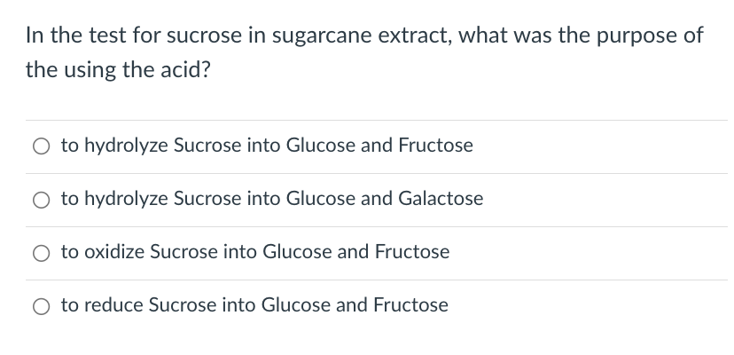 In the test for sucrose in sugarcane extract, what was the purpose of
the using the acid?
O to hydrolyze Sucrose into Glucose and Fructose
to hydrolyze Sucrose into Glucose and Galactose
to oxidize Sucrose into Glucose and Fructose
O to reduce Sucrose into Glucose and Fructose