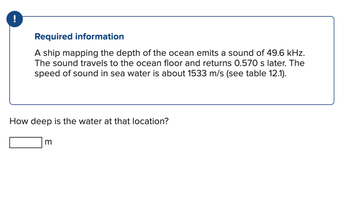 !
Required information
A ship mapping the depth of the ocean emits a sound of 49.6 kHz.
The sound travels to the ocean floor and returns 0.570 s later. The
speed of sound in sea water is about 1533 m/s (see table 12.1).
How deep is the water at that location?
m