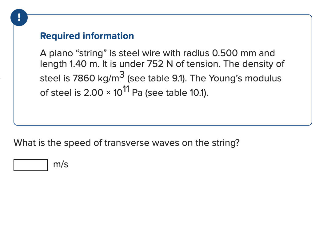 !
Required information
A piano "string" is steel wire with radius 0.500 mm and
length 1.40 m. It is under 752 N of tension. The density of
steel is 7860 kg/m³ (see table 9.1). The Young's modulus
of steel is 2.00 × 1011 Pa (see table 10.1).
X
What is the speed of transverse waves on the string?
m/s
