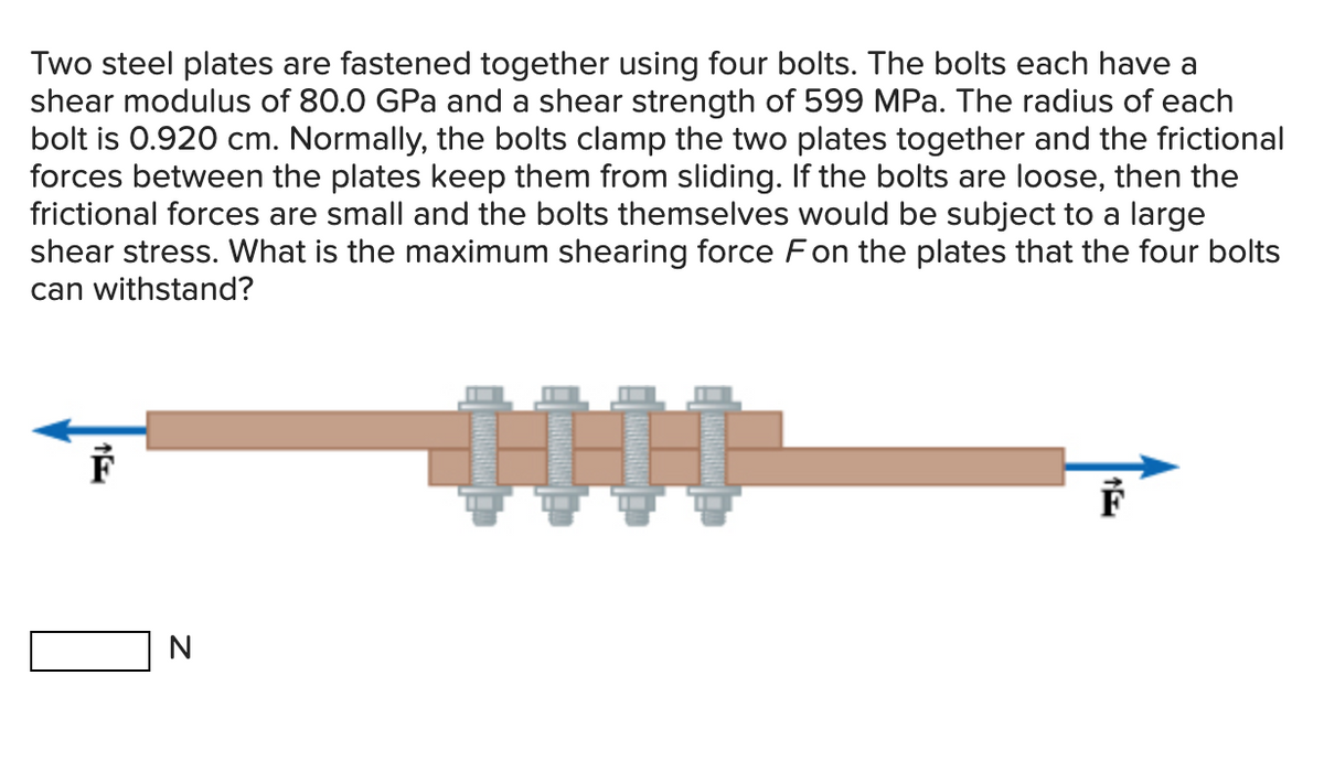 Two steel plates are fastened together using four bolts. The bolts each have a
shear modulus of 80.0 GPa and a shear strength of 599 MPa. The radius of each
bolt is 0.920 cm. Normally, the bolts clamp the two plates together and the frictional
forces between the plates keep them from sliding. If the bolts are loose, then the
frictional forces are small and the bolts themselves would be subject to a large
shear stress. What is the maximum shearing force F on the plates that the four bolts
can withstand?
F
N
F