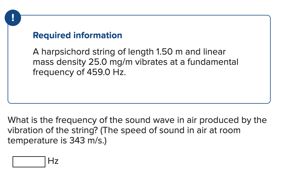 !
Required information
A harpsichord string of length 1.50 m and linear
mass density 25.0 mg/m vibrates at a fundamental
frequency of 459.0 Hz.
What is the frequency of the sound wave in air produced by the
vibration of the string? (The speed of sound in air at room
temperature is 343 m/s.)
Hz
