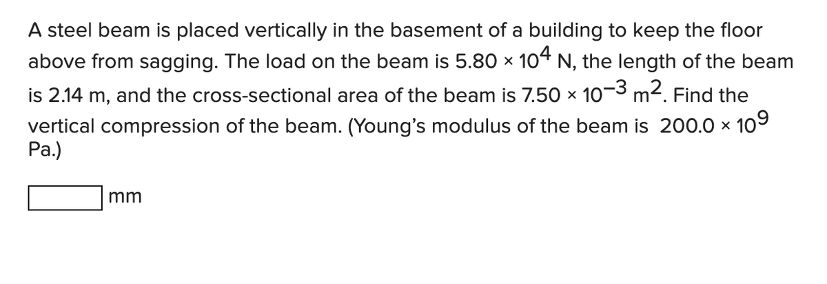 A steel beam is placed vertically in the basement of a building to keep the floor
above from sagging. The load on the beam is 5.80 × 104 N, the length of the beam
is 2.14 m, and the cross-sectional area of the beam is 7.50 × 10-3 m². Find the
vertical compression of the beam. (Young's modulus of the beam is 200.0 × 10⁹
Pa.)
X
mm