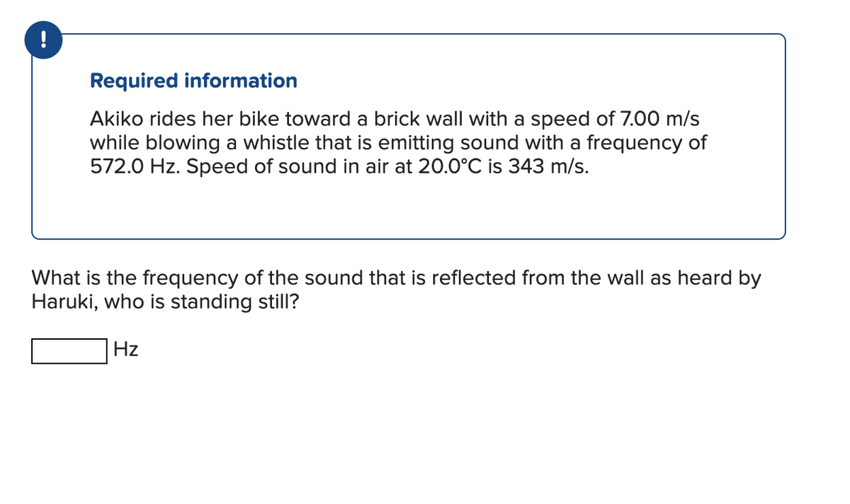 !
Required information
Akiko rides her bike toward a brick wall with a speed of 7.00 m/s
while blowing a whistle that is emitting sound with a frequency of
572.0 Hz. Speed of sound in air at 20.0°C is 343 m/s.
What is the frequency of the sound that is reflected from the wall as heard by
Haruki, who is standing still?
Hz