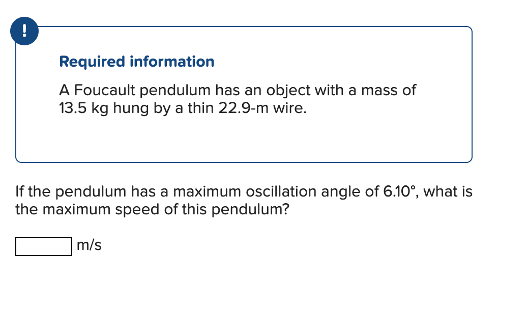 !
Required information
A Foucault pendulum has an object with a mass of
13.5 kg hung by a thin 22.9-m wire.
If the pendulum has a maximum oscillation angle of 6.10°, what is
the maximum speed of this pendulum?
m/s