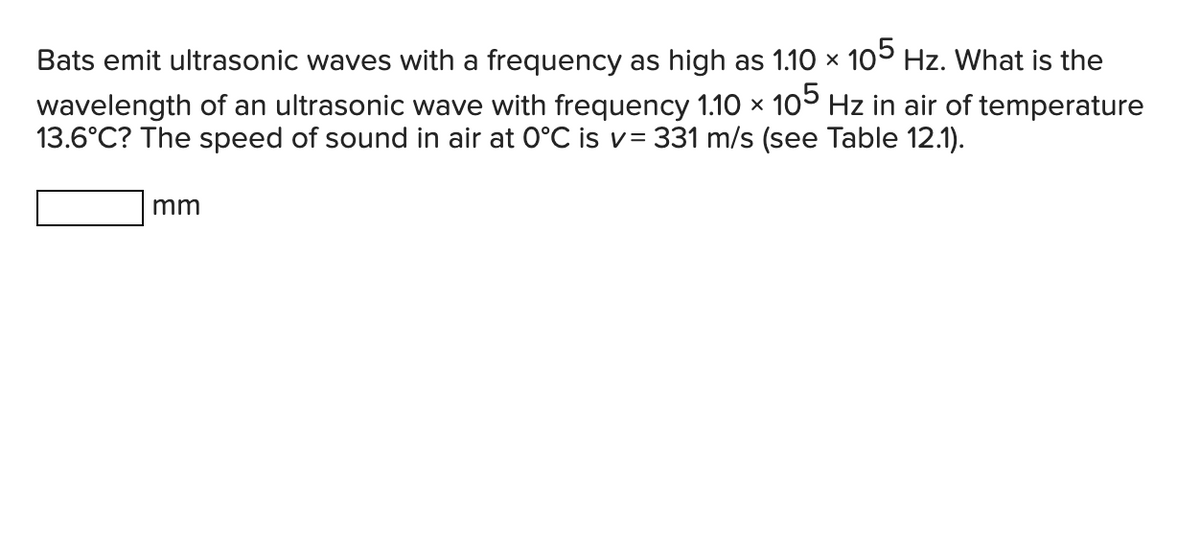 Bats emit ultrasonic waves with a frequency as high as 1.10 × 105 Hz. What is the
wavelength of an ultrasonic wave with frequency 1.10 × 105 Hz in air of temperature
13.6°C? The speed of sound in air at 0°C is v= 331 m/s (see Table 12.1).
X
mm