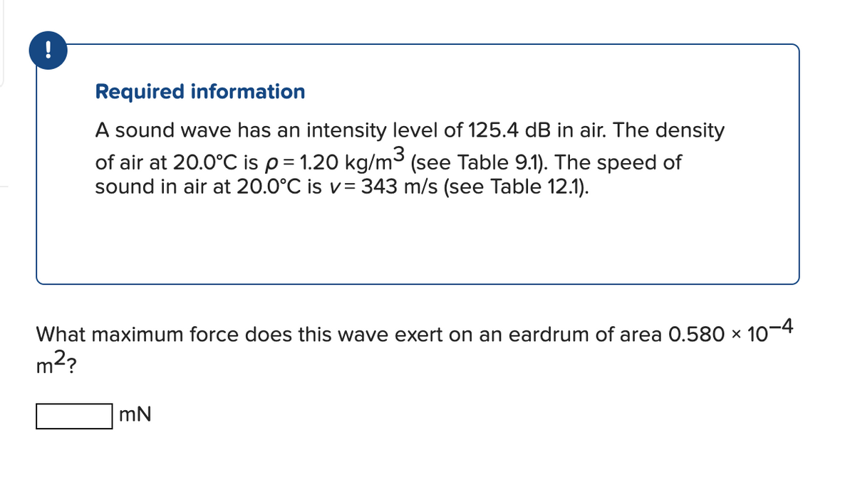 !
Required information
A sound wave has an intensity level of 125.4 dB in air. The density
of air at 20.0°C is p = 1.20 kg/m³ (see Table 9.1). The speed of
sound in air at 20.0°C is v= 343 m/s (see Table 12.1).
What maximum force does this wave exert on an eardrum of area 0.580 × 10-4
m²?
mN