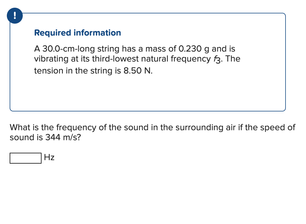 !
Required information
A 30.0-cm-long string has a mass of 0.230 g and is
vibrating at its third-lowest natural frequency f3. The
tension in the string is 8.50 N.
What is the frequency of the sound in the surrounding air if the speed of
sound is 344 m/s?
Hz