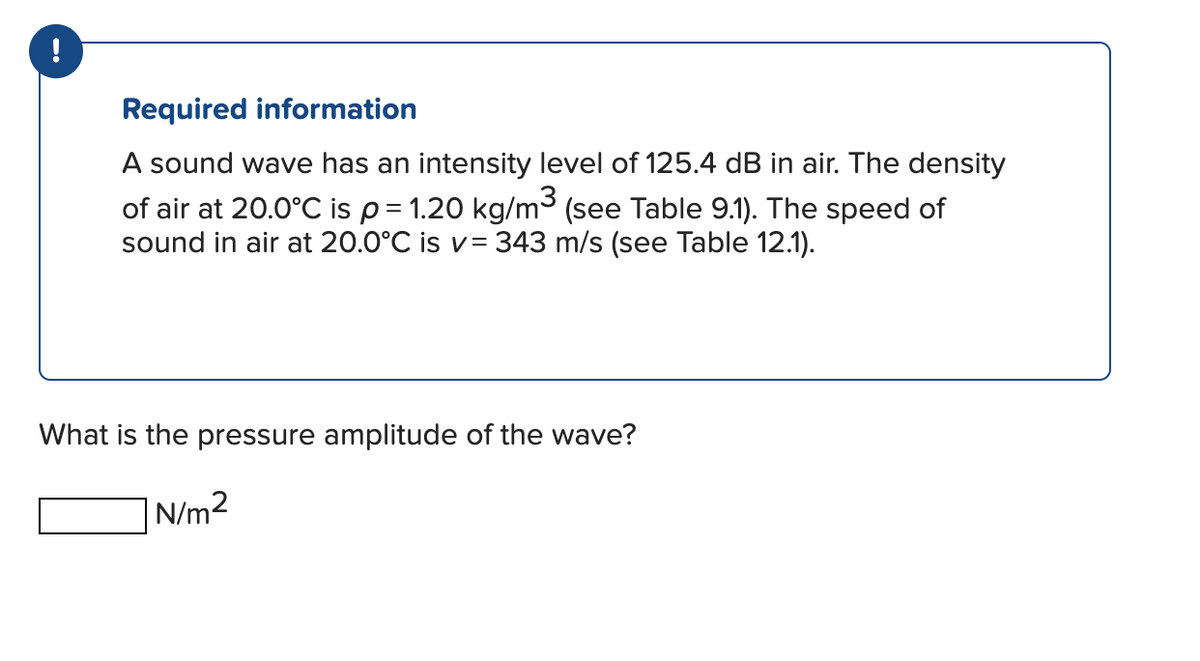 Required information
A sound wave has an intensity level of 125.4 dB in air. The density
of air at 20.0°C is p = 1.20 kg/m³ (see Table 9.1). The speed of
sound in air at 20.0°C is v= 343 m/s (see Table 12.1).
What is the pressure amplitude of the wave?
N/m²