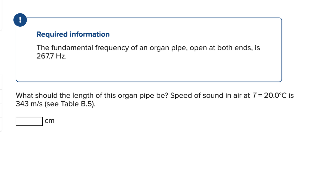 Required information
The fundamental frequency of an organ pipe, open at both ends, is
267.7 Hz.
What should the length of this organ pipe be? Speed of sound in air at T = 20.0°C is
343 m/s (see Table B.5).
cm