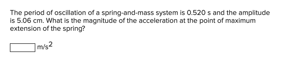 The period of oscillation of a spring-and-mass system is 0.520 s and the amplitude
is 5.06 cm. What is the magnitude of the acceleration at the point of maximum
extension of the spring?
m/s²