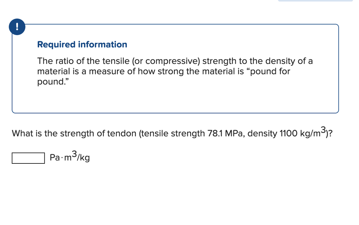 !
Required information
The ratio of the tensile (or compressive) strength to the density of a
material is a measure of how strong the material is "pound for
pound."
What is the strength of tendon (tensile strength 78.1 MPa, density 1100 kg/m³)?
Pa.m³/kg