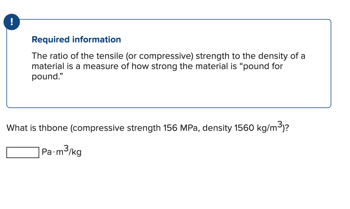 !
Required information
The ratio of the tensile (or compressive) strength to the density of a
material is a measure of how strong the material is "pound for
pound."
What is thbone (compressive strength 156 MPa, density 1560 kg/m³)?
Pa-m³/kg
