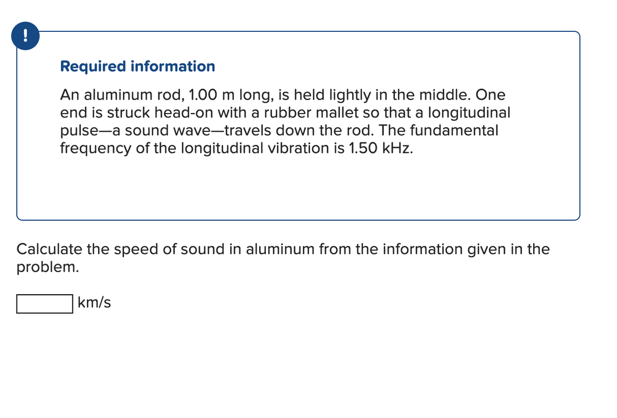 !
Required information
An aluminum rod, 1.00 m long, is held lightly in the middle. One
end is struck head-on with a rubber mallet so that a longitudinal
pulse-a sound wave-travels down the rod. The fundamental
frequency of the longitudinal vibration is 1.50 kHz.
Calculate the speed of sound in aluminum from the information given in the
problem.
km/s