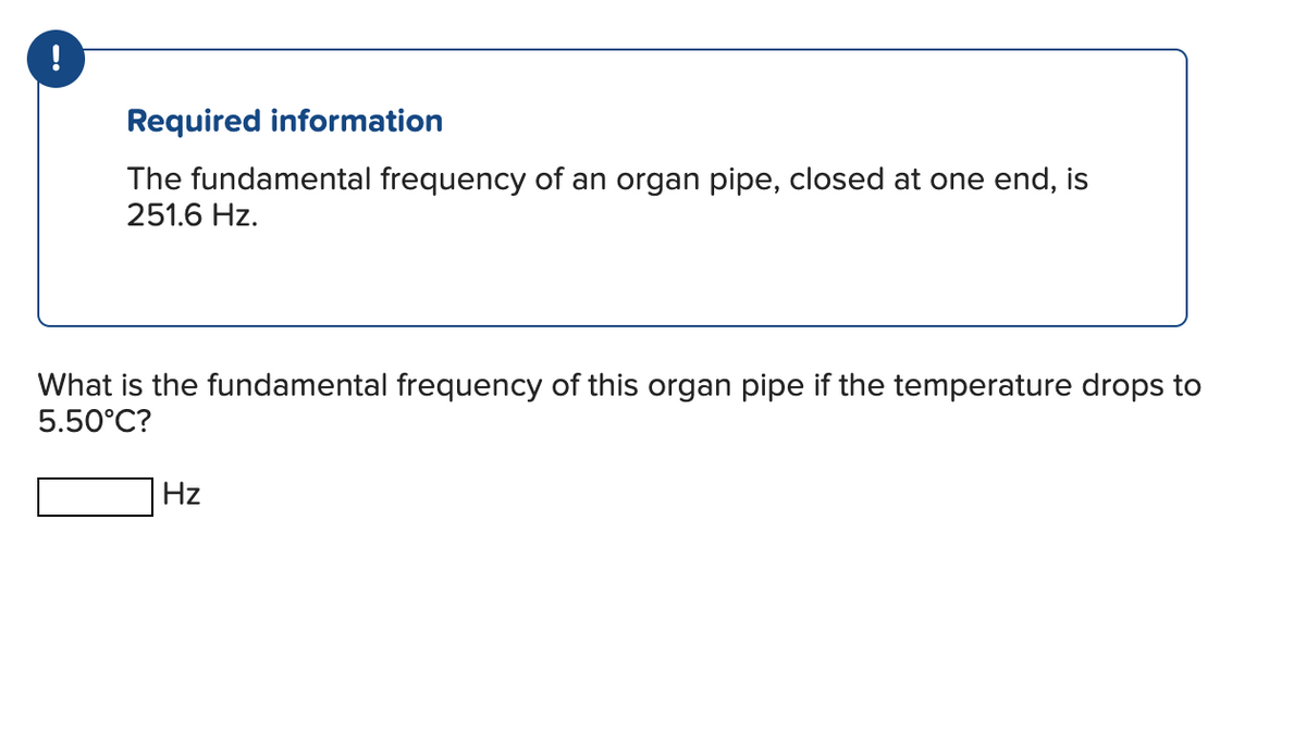 !
Required information
The fundamental frequency of an organ pipe, closed at one end, is
251.6 Hz.
What is the fundamental frequency of this organ pipe if the temperature drops to
5.50°C?
Hz