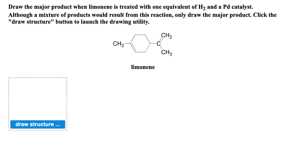 Draw the major product when limonene is treated with one equivalent of H₂ and a Pd catalyst.
Although a mixture of products would result from this reaction, only draw the major product. Click the
"draw structure" button to launch the drawing utility.
draw structure ...
CH3
limonene
C
CH₂
CH3