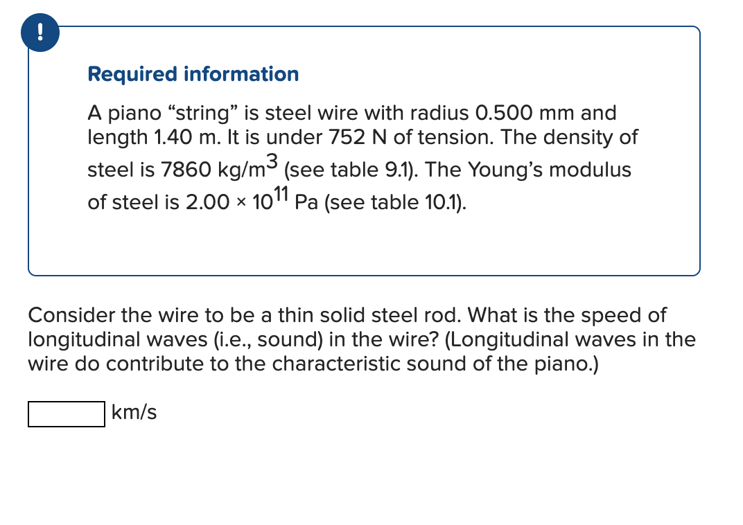 !
Required information
A piano "string" is steel wire with radius 0.500 mm and
length 1.40 m. It is under 752 N of tension. The density of
steel is 7860 kg/m³ (see table 9.1). The Young's modulus
of steel is 2.00 × 1011 Pa (see table 10.1).
Consider the wire to be a thin solid steel rod. What is the speed of
longitudinal waves (i.e., sound) in the wire? (Longitudinal waves in the
wire do contribute to the characteristic sound of the piano.)
km/s