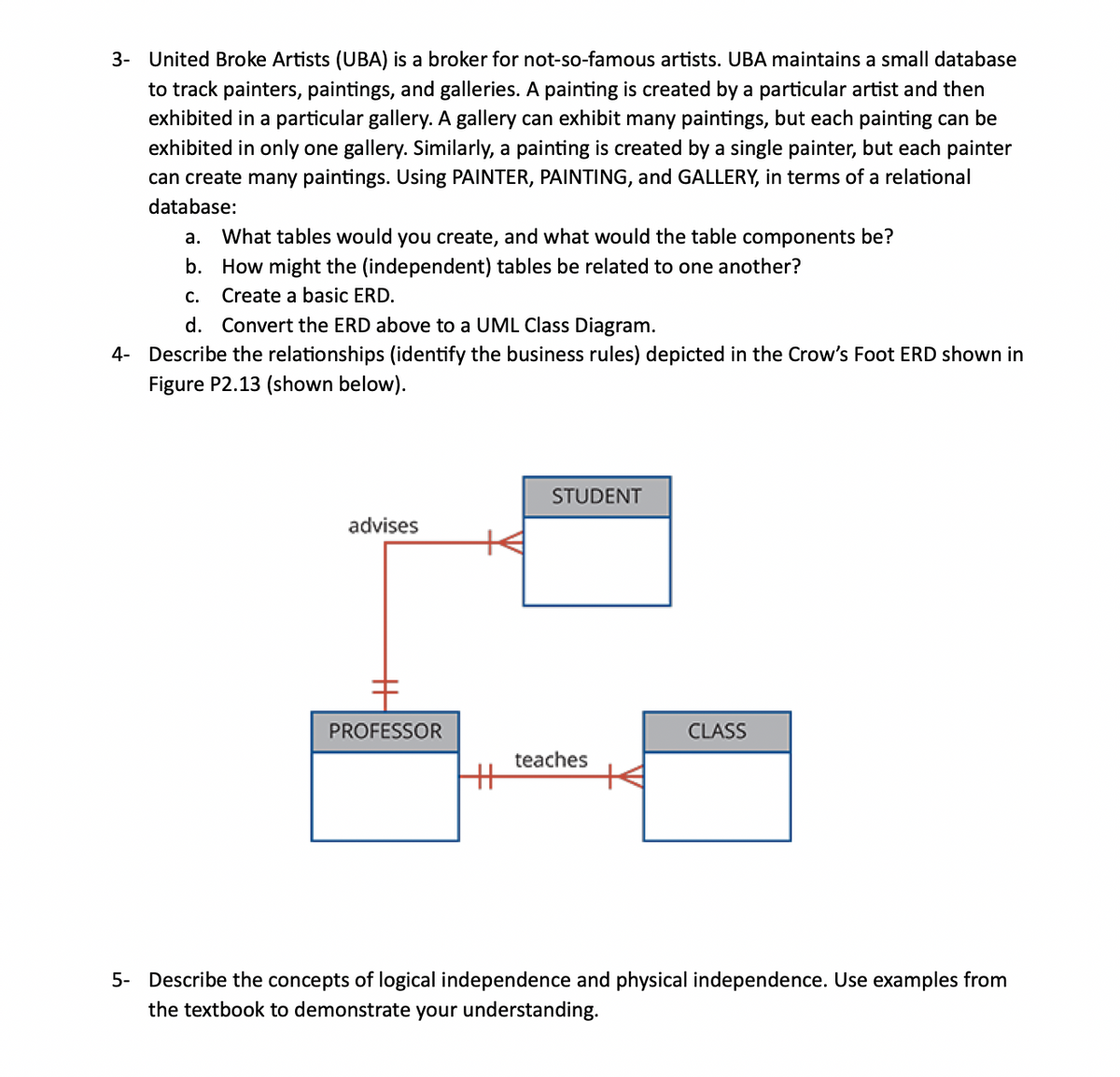 3- United Broke Artists (UBA) is a broker for not-so-famous artists. UBA maintains a small database
to track painters, paintings, and galleries. A painting is created by a particular artist and then
exhibited in a particular gallery. A gallery can exhibit many paintings, but each painting can be
exhibited in only one gallery. Similarly, a painting is created by a single painter, but each painter
can create many paintings. Using PAINTER, PAINTING, and GALLERY, in terms of a relational
database:
a. What tables would you create, and what would the table components be?
b. How might the (independent) tables be related to one another?
Create a basic ERD.
C.
d. Convert the ERD above to a UML Class Diagram.
4- Describe the relationships (identify the business rules) depicted in the Crow's Foot ERD shown in
Figure P2.13 (shown below).
advises
PROFESSOR
+H
STUDENT
teaches
CLASS
5- Describe the concepts of logical independence and physical independence. Use examples from
the textbook to demonstrate your understanding.