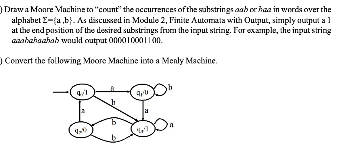 ) Draw a Moore Machine to "count" the occurrences of the substrings aab or baa in words over the
alphabet Σ={a,b}. As discussed in Module 2, Finite Automata with Output, simply output a 1
at the end position of the desired substrings from the input string. For example, the input string
aaababaabab would output 000010001100.
O Convert the following Moore Machine into a Mealy Machine.
a
90/1
91/0
b
DL
b
93/1
b
a
92/0
a
a
