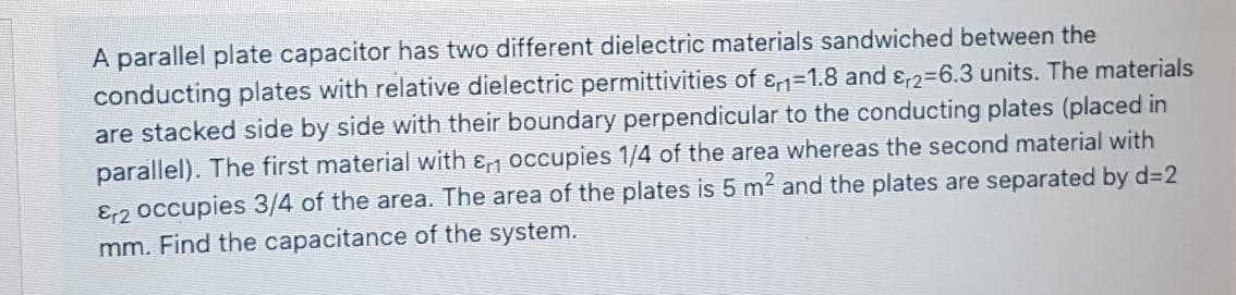 A parallel plate capacitor has two different dielectric materials sandwiched between the
conducting plates with relative dielectric permittivities of ɛ,n=1.8 and ɛ,2=6.3 units. The materials
are stacked side by side with their boundary perpendicular to the conducting plates (placed in
parallel). The first material with ɛ occupies 1/4 of the area whereas the second material with
Er2 occupies 3/4 of the area. The area of the plates is 5 m2 and the plates are separated by d32
mm. Find the capacitance of the system.
