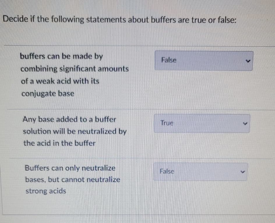 Decide if the following statements about buffers are true or false:
buffers can be made by
False
combining significant amounts
of a weak acid with its
conjugate base
Any base added to a buffer
True
solution will be neutralized by
the acid in the buffer
Buffers can only neutralize
False
bases, but cannot neutralize
strong acids

