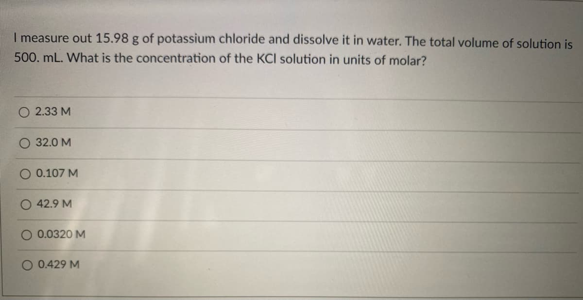 I measure out 15.98 g of potassium chloride and dissolve it in water. The total volume of solution is
500. mL. What is the concentration of the KCI solution in units of molar?
2.33 M
32.0 M
0.107 M
42.9 M
0.0320 M
O 0.429 M

