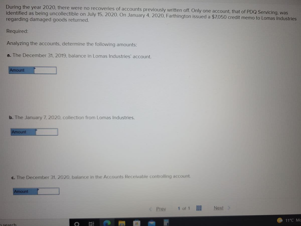 During the year 2020, there were no recoveries of accounts previously written off. Only one account, that of PDQ Servicing, was
identified as being uncollectible on July 15, 2020. On January 4, 2020, Farthington issued a $7,050 credit memo to Lomas Industries
regarding damaged goods returned.
Required:
Analyzing the accounts, determine the following amounts:
a. The December 31, 2019, balance in Lomas Industries' account.
Amount
b. The January 7, 2020, collection from Lomas Industries.
Amount
c. The December 31, 2020, balance in the Accounts Receivable controlling account.
Amount
Prev
1 of 1
Next
11°C Mc
2 search
