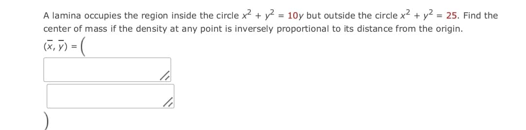 A lamina occupies the region inside the circle x² + y? = 10y but outside the circle x2 + y2 = 25. Find the
center of mass if the density at any point is inversely proportional to its distance from the origin.
(X, ) = (
